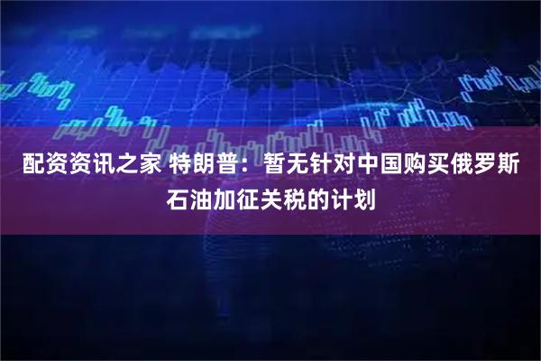 配资资讯之家 特朗普：暂无针对中国购买俄罗斯石油加征关税的计划