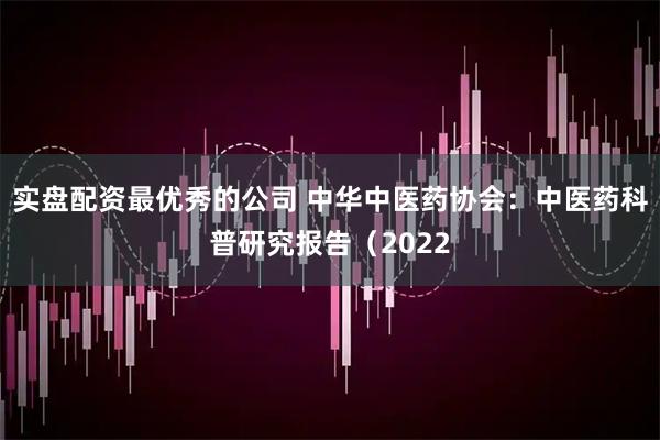 实盘配资最优秀的公司 中华中医药协会：中医药科普研究报告（2022