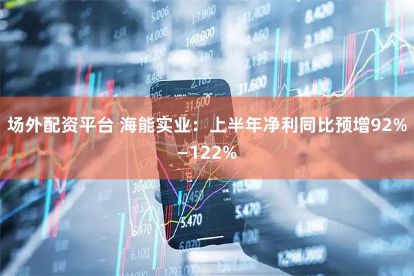 场外配资平台 海能实业：上半年净利同比预增92%—122%