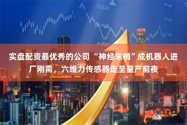 实盘配资最优秀的公司 “神经末梢”成机器人进厂刚需，六维力传感器走至量产前夜