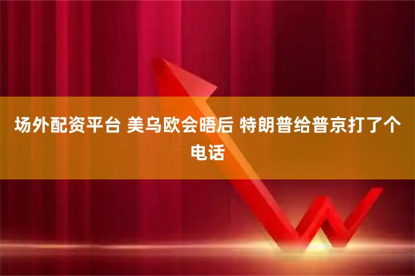 场外配资平台 美乌欧会晤后 特朗普给普京打了个电话