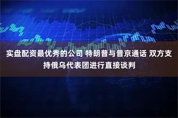 实盘配资最优秀的公司 特朗普与普京通话 双方支持俄乌代表团进行直接谈判