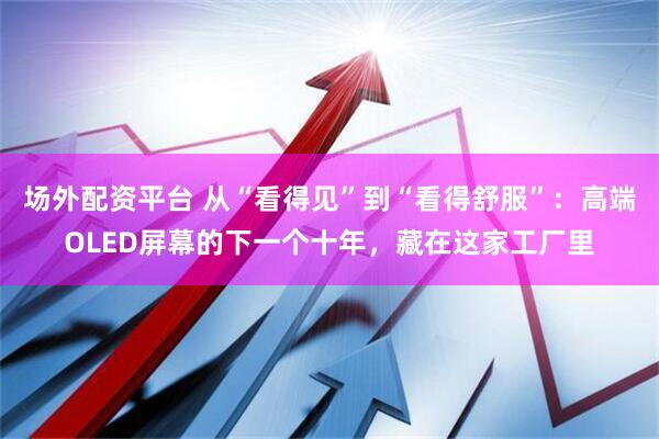 场外配资平台 从“看得见”到“看得舒服”：高端OLED屏幕的下一个十年，藏在这家工厂里