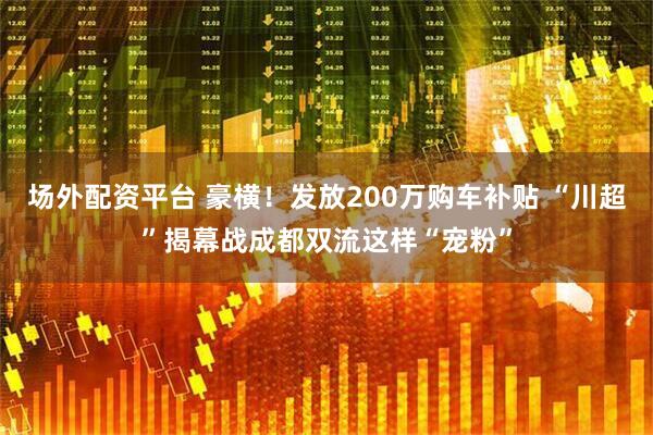 场外配资平台 豪横！发放200万购车补贴 “川超”揭幕战成都双流这样“宠粉”