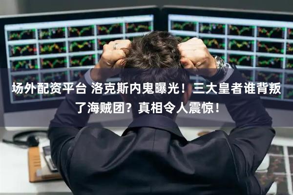 场外配资平台 洛克斯内鬼曝光！三大皇者谁背叛了海贼团？真相令人震惊！
