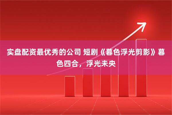 实盘配资最优秀的公司 短剧《暮色浮光剪影》暮色四合，浮光未央