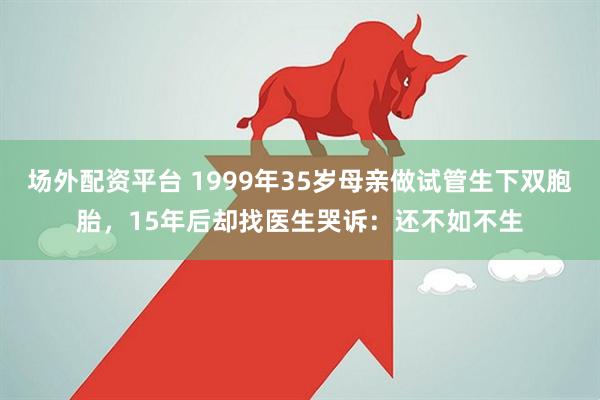 场外配资平台 1999年35岁母亲做试管生下双胞胎，15年后却找医生哭诉：还不如不生