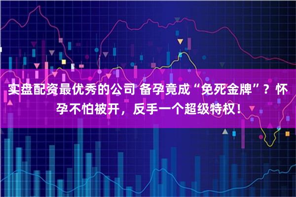 实盘配资最优秀的公司 备孕竟成“免死金牌”？怀孕不怕被开，反手一个超级特权！