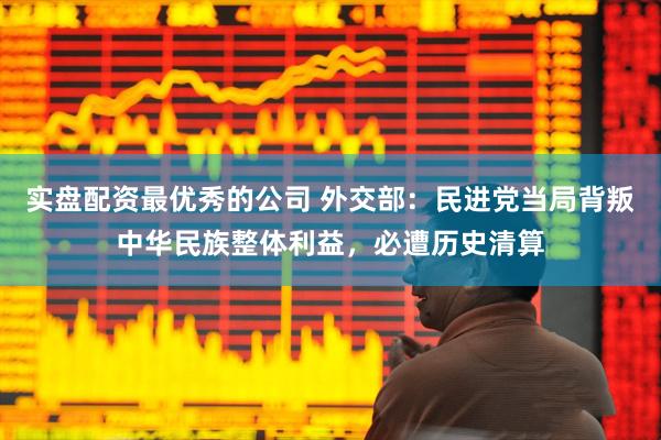实盘配资最优秀的公司 外交部：民进党当局背叛中华民族整体利益，必遭历史清算