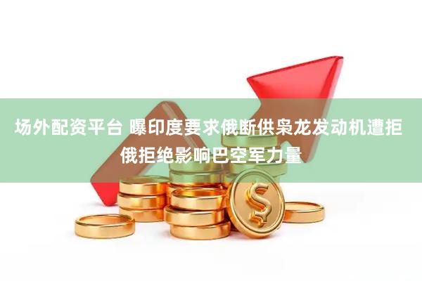 场外配资平台 曝印度要求俄断供枭龙发动机遭拒 俄拒绝影响巴空军力量