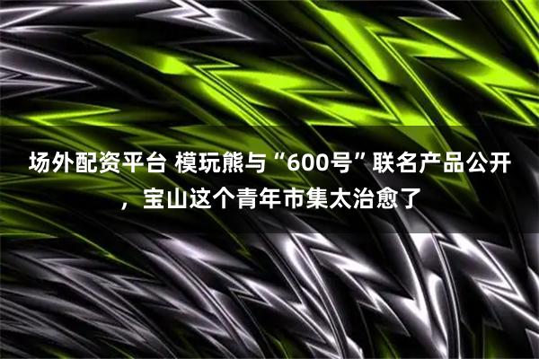 场外配资平台 模玩熊与“600号”联名产品公开，宝山这个青年市集太治愈了