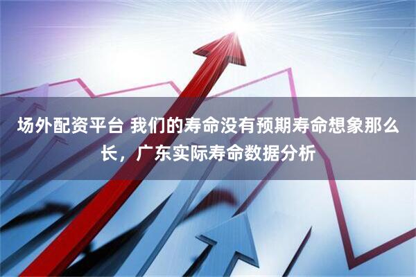 场外配资平台 我们的寿命没有预期寿命想象那么长，广东实际寿命数据分析