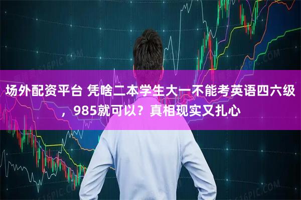 场外配资平台 凭啥二本学生大一不能考英语四六级，985就可以？真相现实又扎心