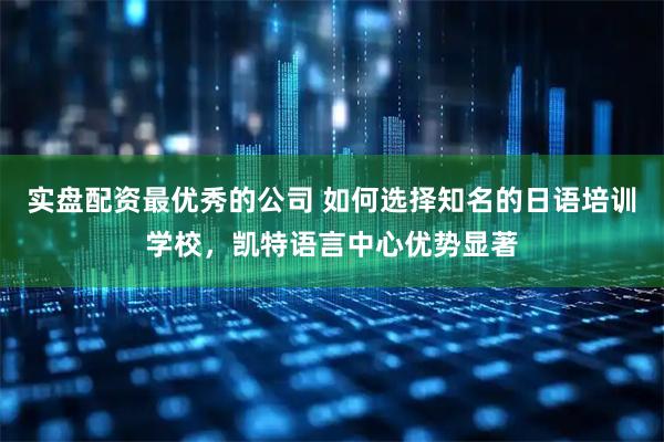 实盘配资最优秀的公司 如何选择知名的日语培训学校，凯特语言中心优势显著