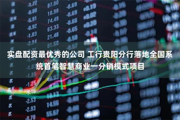实盘配资最优秀的公司 工行贵阳分行落地全国系统首笔智慧商业一分销模式项目