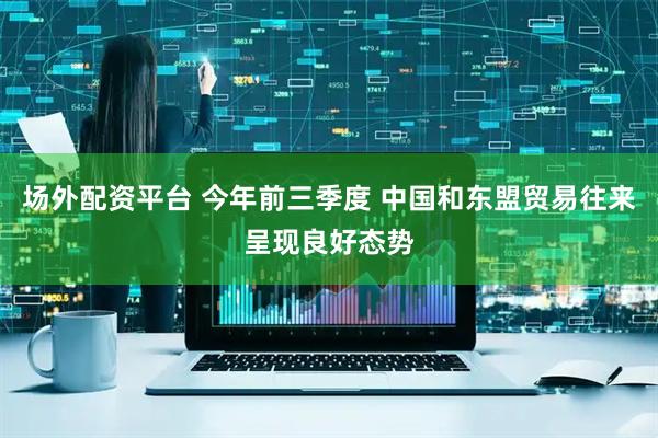场外配资平台 今年前三季度 中国和东盟贸易往来呈现良好态势