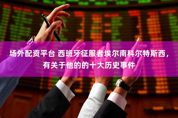 场外配资平台 西班牙征服者埃尔南科尔特斯西，有关于他的的十大历史事件