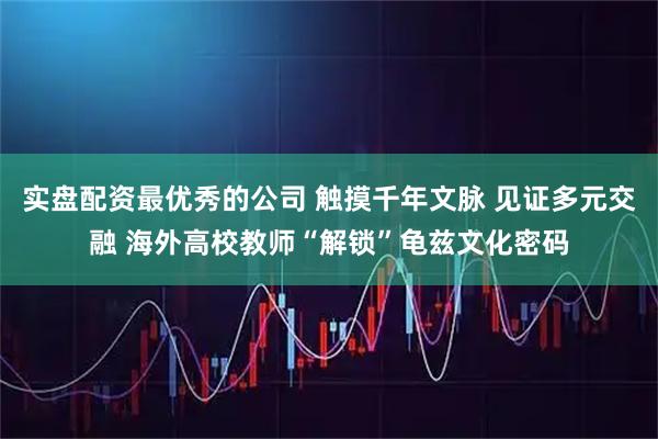 实盘配资最优秀的公司 触摸千年文脉 见证多元交融 海外高校教师“解锁”龟兹文化密码