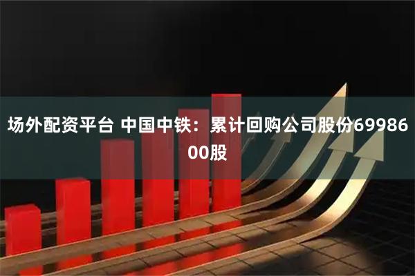 场外配资平台 中国中铁：累计回购公司股份6998600股