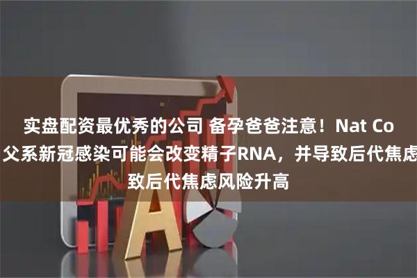 实盘配资最优秀的公司 备孕爸爸注意！Nat Commun｜父系新冠感染可能会改变精子RNA，并导致后代焦虑风险升高