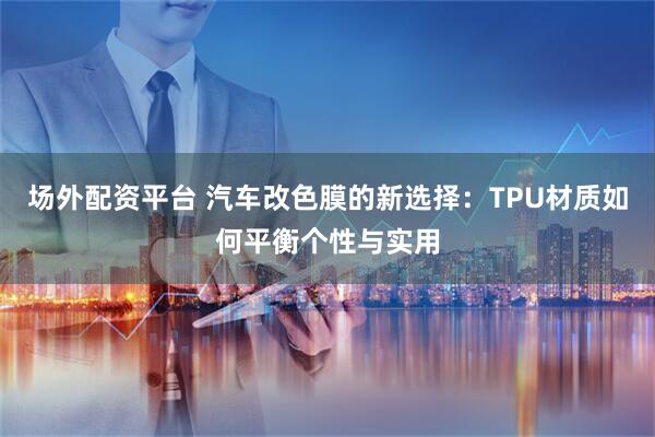 场外配资平台 汽车改色膜的新选择：TPU材质如何平衡个性与实用