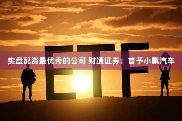 实盘配资最优秀的公司 财通证券：首予小鹏汽车