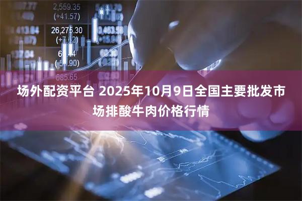 场外配资平台 2025年10月9日全国主要批发市场排酸牛肉价格行情