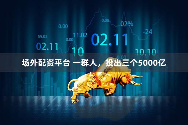 场外配资平台 一群人，投出三个5000亿
