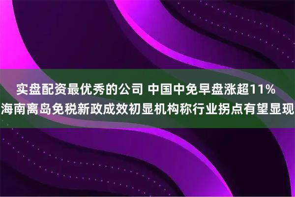 实盘配资最优秀的公司 中国中免早盘涨超11% 海南离岛免税新政成效初显机构称行业拐点有望显现