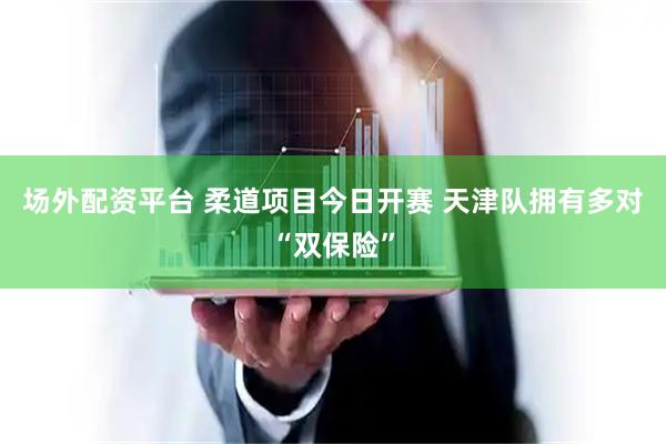 场外配资平台 柔道项目今日开赛 天津队拥有多对“双保险”