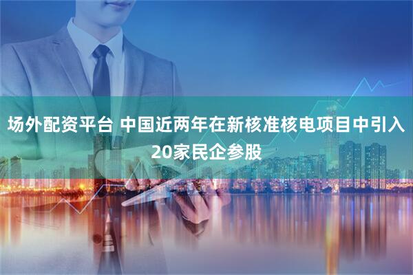 场外配资平台 中国近两年在新核准核电项目中引入20家民企参股