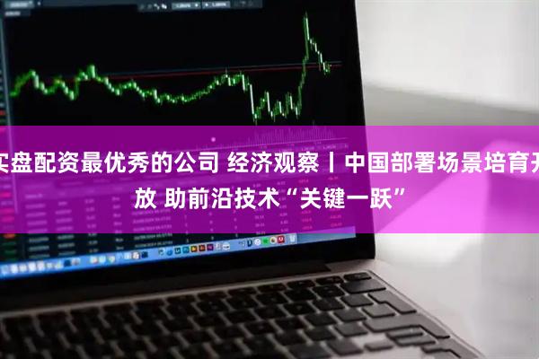 实盘配资最优秀的公司 经济观察丨中国部署场景培育开放 助前沿技术“关键一跃”
