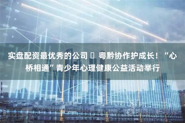 实盘配资最优秀的公司 ​粤黔协作护成长！“心桥相通”青少年心理健康公益活动举行