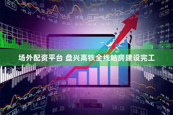 场外配资平台 盘兴高铁全线站房建设完工