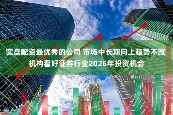 实盘配资最优秀的公司 市场中长期向上趋势不改 机构看好证券行业2026年投资机会