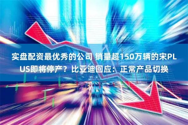 实盘配资最优秀的公司 销量超150万辆的宋PLUS即将停产？比亚迪回应：正常产品切换