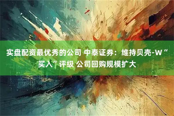 实盘配资最优秀的公司 中泰证券：维持贝壳-W“买入”评级 公司回购规模扩大