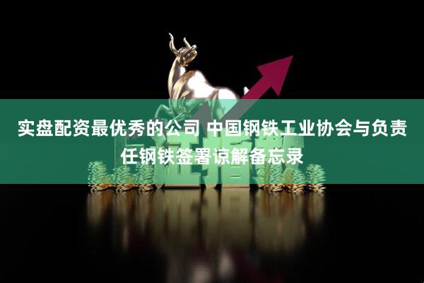 实盘配资最优秀的公司 中国钢铁工业协会与负责任钢铁签署谅解备忘录