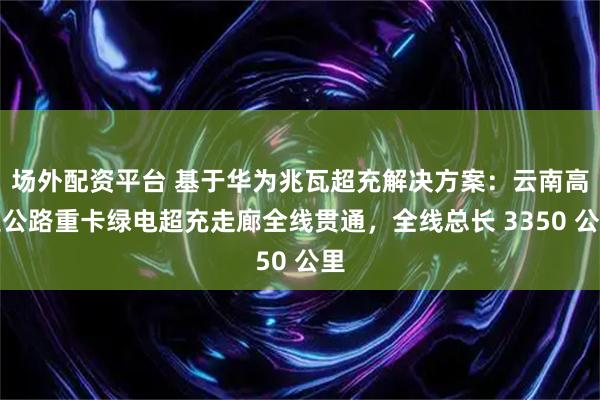 场外配资平台 基于华为兆瓦超充解决方案：云南高速公路重卡绿电超充走廊全线贯通，全线总长 3350 公里