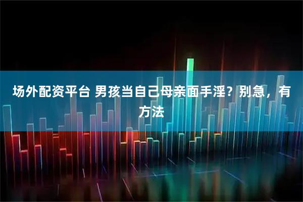 场外配资平台 男孩当自己母亲面手淫？别急，有方法