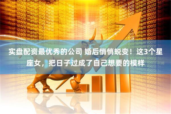 实盘配资最优秀的公司 婚后悄悄蜕变！这3个星座女，把日子过成了自己想要的模样
