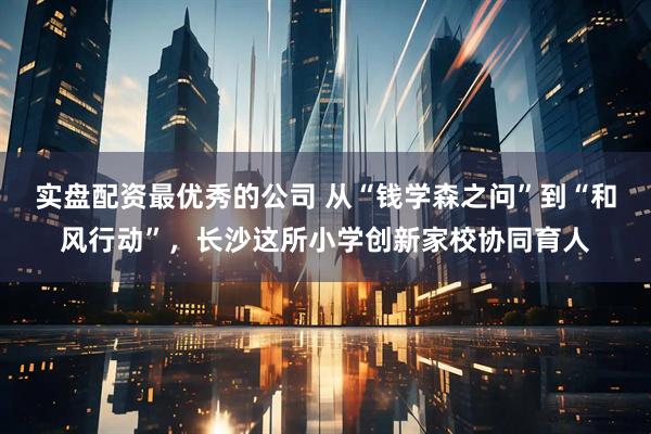 实盘配资最优秀的公司 从“钱学森之问”到“和风行动”，长沙这所小学创新家校协同育人