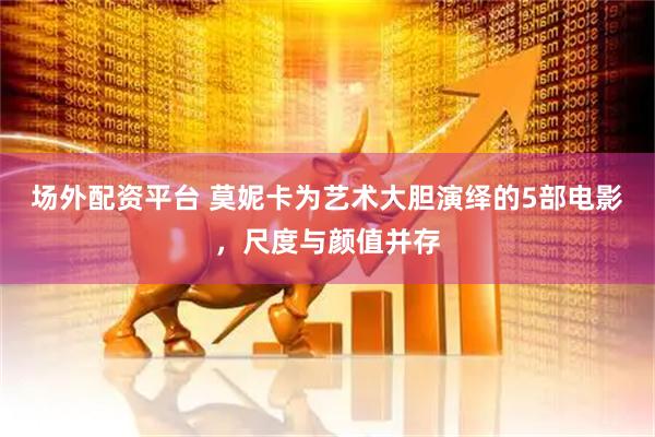 场外配资平台 莫妮卡为艺术大胆演绎的5部电影，尺度与颜值并存