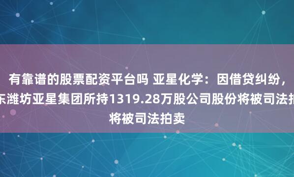 有靠谱的股票配资平台吗 亚星化学：因借贷纠纷，股东潍坊亚星集团所持1319.28万股公司股份将被司法拍卖