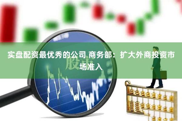 实盘配资最优秀的公司 商务部：扩大外商投资市场准入