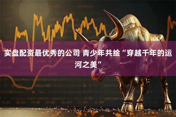 实盘配资最优秀的公司 青少年共绘“穿越千年的运河之美”