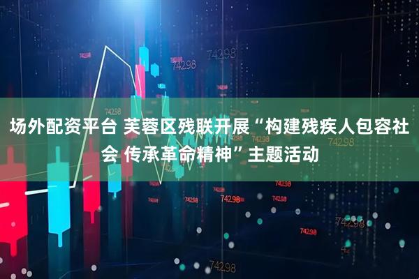 场外配资平台 芙蓉区残联开展“构建残疾人包容社会 传承革命精神”主题活动