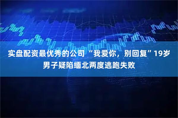 实盘配资最优秀的公司 “我爱你，别回复”19岁男子疑陷缅北两度逃跑失败