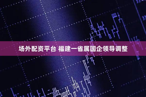 场外配资平台 福建一省属国企领导调整