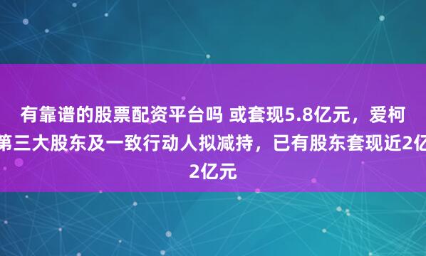 有靠谱的股票配资平台吗 或套现5.8亿元，爱柯迪第三大股东及一致行动人拟减持，已有股东套现近2亿元
